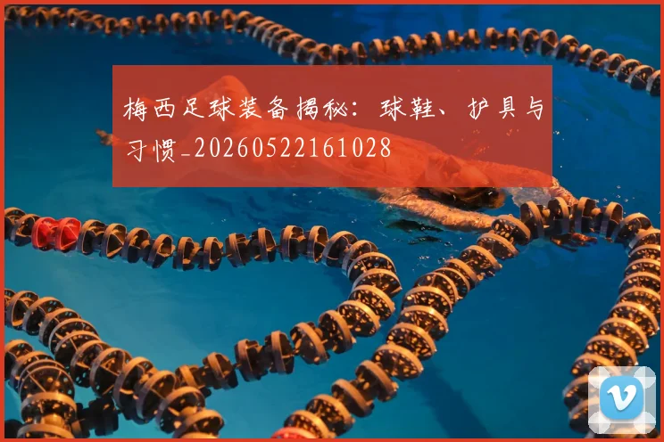 梅西足球装备揭秘：球鞋、护具与习惯_20260522161028