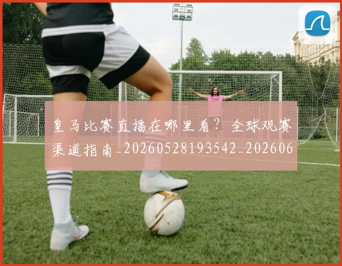 皇马比赛直播在哪里看？全球观赛渠道指南_20260528193542_20260609234129