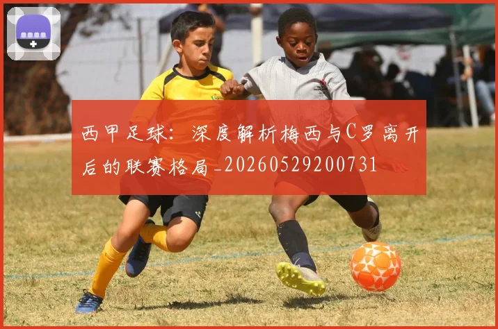 西甲足球：深度解析梅西与C罗离开后的联赛格局_20260529200731