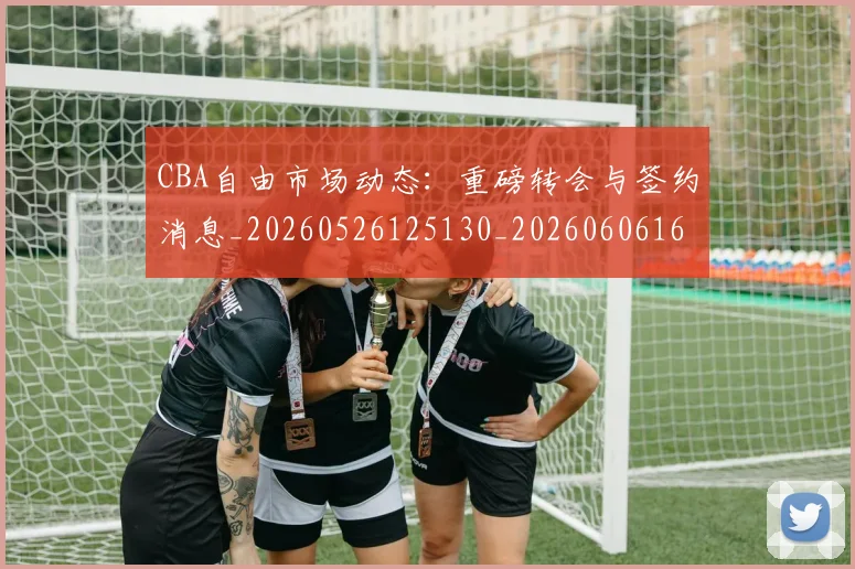 CBA自由市场动态:重磅转会与签约消息_20260526125130_20260606165306
